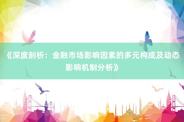 《深度剖析：金融市场影响因素的多元构成及动态影响机制分析》