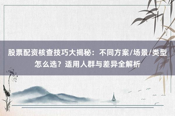股票配资核查技巧大揭秘：不同方案/场景/类型怎么选？适用人群与差异全解析
