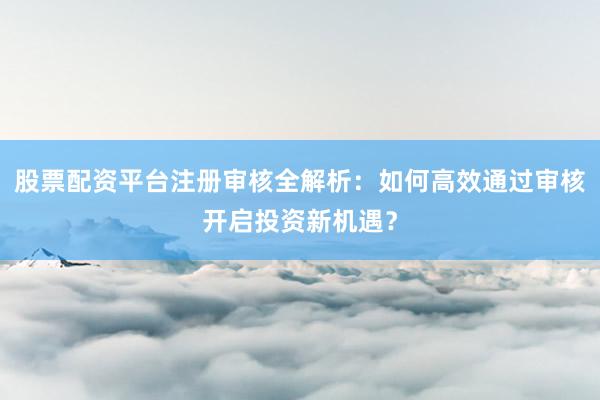 股票配资平台注册审核全解析：如何高效通过审核开启投资新机遇？
