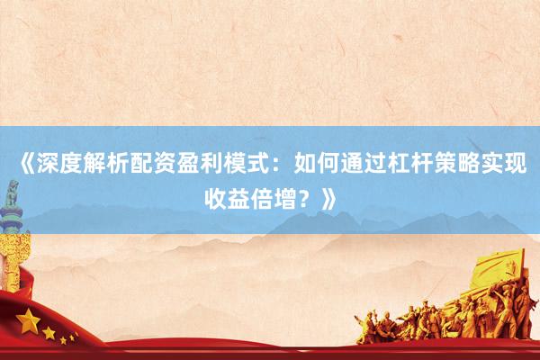 《深度解析配资盈利模式：如何通过杠杆策略实现收益倍增？》