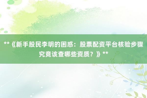 **《新手股民李明的困惑：股票配资平台核验步骤究竟该查哪些资质？》**