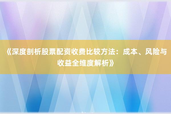 《深度剖析股票配资收费比较方法：成本、风险与收益全维度解析》