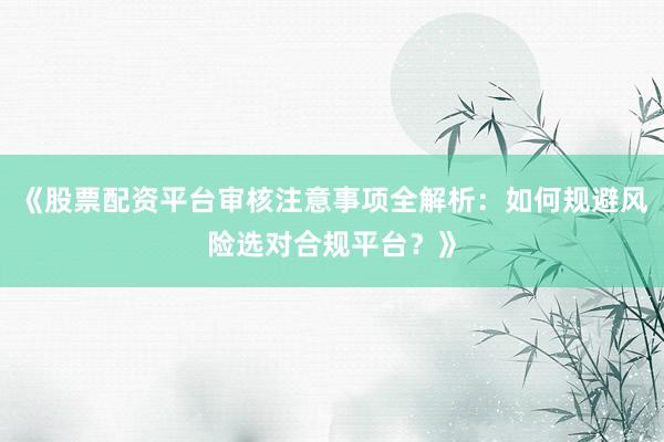 《股票配资平台审核注意事项全解析：如何规避风险选对合规平台？》